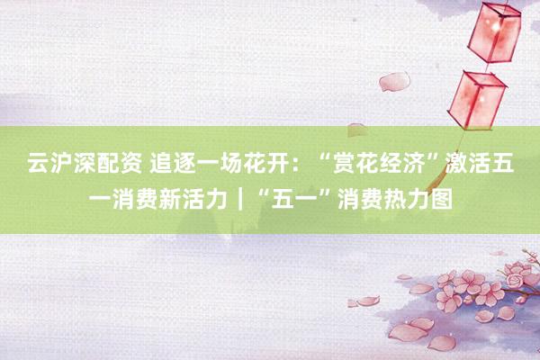 云沪深配资 追逐一场花开：“赏花经济”激活五一消费新活力｜“五一”消费热力图