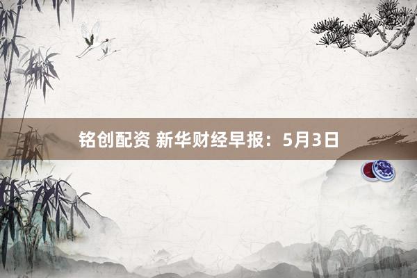 铭创配资 新华财经早报：5月3日