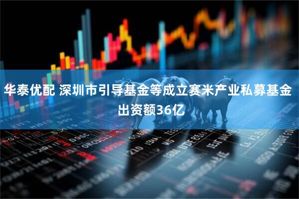 华泰优配 深圳市引导基金等成立赛米产业私募基金  出资额36亿