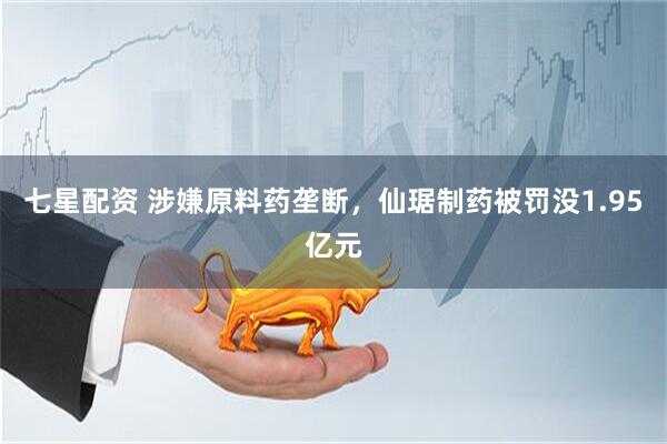 七星配资 涉嫌原料药垄断，仙琚制药被罚没1.95亿元