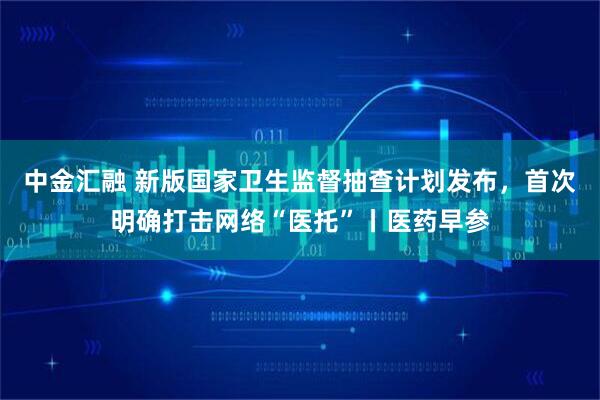 中金汇融 新版国家卫生监督抽查计划发布，首次明确打击网络“医托”丨医药早参