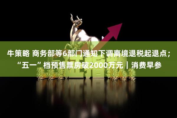 牛策略 商务部等6部门通知下调离境退税起退点；“五一”档预售票房破2000万元｜消费早参