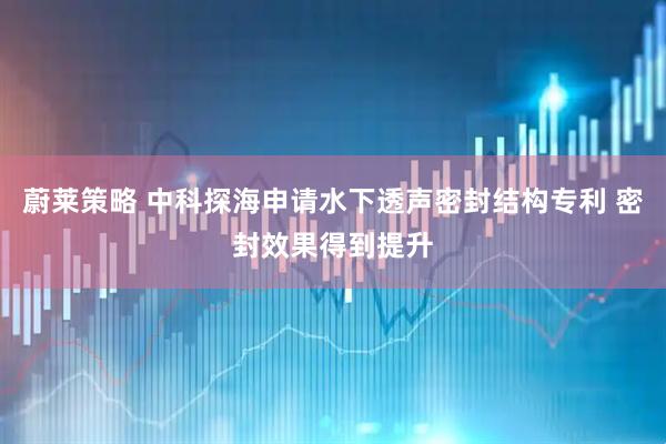 蔚莱策略 中科探海申请水下透声密封结构专利 密封效果得到提升