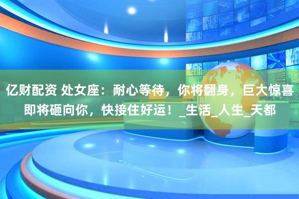 亿财配资 处女座：耐心等待，你将翻身，巨大惊喜即将砸向你，快接住好运！_生活_人生_天都