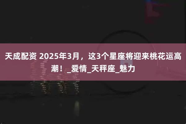 天成配资 2025年3月，这3个星座将迎来桃花运高潮！_爱情_天秤座_魅力
