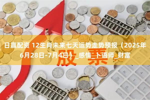 日赢配资 12生肖未来七天运势走势预报（2025年6月28日-7月4日）_感情_卜语师_财富