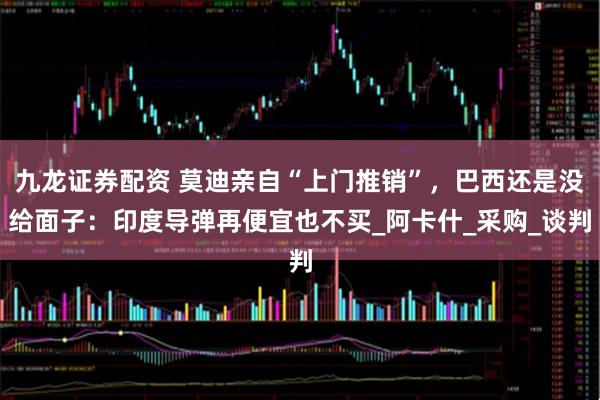 九龙证券配资 莫迪亲自“上门推销”，巴西还是没给面子：印度导弹再便宜也不买_阿卡什_采购_谈判
