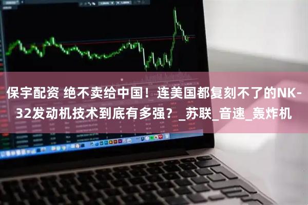 保宇配资 绝不卖给中国！连美国都复刻不了的NK-32发动机技术到底有多强？_苏联_音速_轰炸机