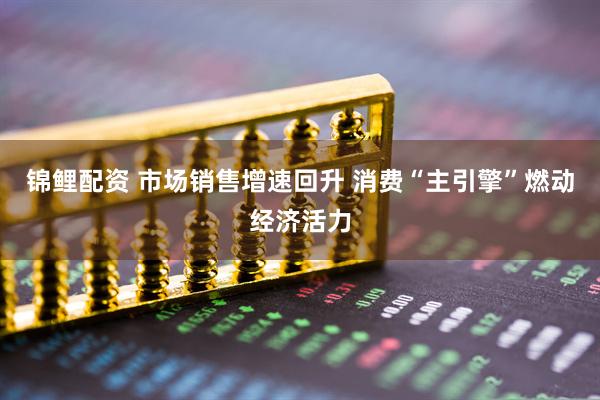 锦鲤配资 市场销售增速回升 消费“主引擎”燃动经济活力