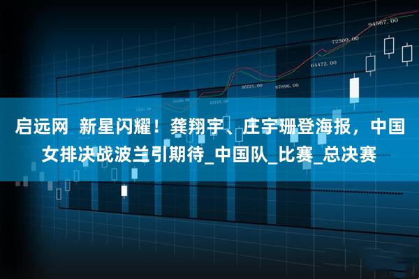 启远网  新星闪耀！龚翔宇、庄宇珊登海报，中国女排决战波兰引期待_中国队_比赛_总决赛