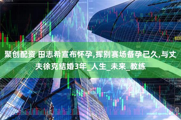 聚创配资 田志希宣布怀孕,挥别赛场备孕已久,与丈夫徐克结婚3年_人生_未来_教练