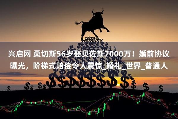 兴启网 桑切斯56岁娶贝佐斯7000万！婚前协议曝光，阶梯式赔偿令人震惊_婚礼_世界_普通人