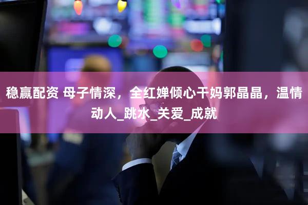 稳赢配资 母子情深，全红婵倾心干妈郭晶晶，温情动人_跳水_关爱_成就