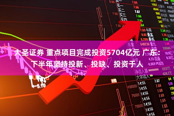 大圣证券 重点项目完成投资5704亿元 广东：下半年坚持投新、投缺、投资于人