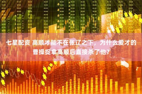 七星配资 高顺才能不在张辽之下，为什么爱才的曹操捉拿高顺后直接杀了他？
