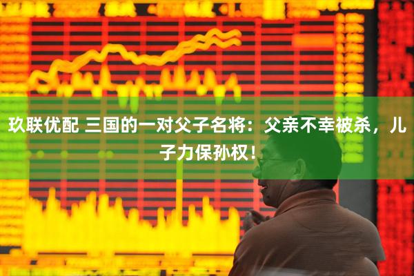 玖联优配 三国的一对父子名将：父亲不幸被杀，儿子力保孙权！