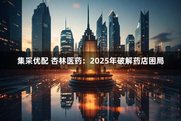 集采优配 杏林医药：2025年破解药店困局