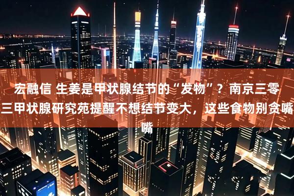 宏融信 生姜是甲状腺结节的“发物”？南京三零三甲状腺研究苑提醒不想结节变大，这些食物别贪嘴