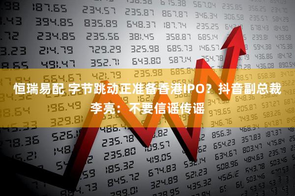 恒瑞易配 字节跳动正准备香港IPO？抖音副总裁李亮：不要信谣传谣