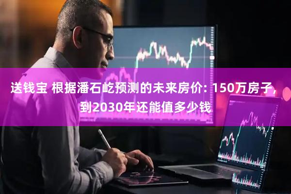 送钱宝 根据潘石屹预测的未来房价: 150万房子, 到2030年还能值多少钱