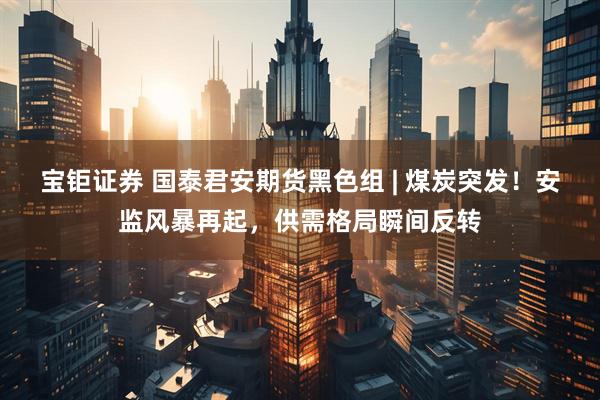 宝钜证券 国泰君安期货黑色组 | 煤炭突发！安监风暴再起，供需格局瞬间反转